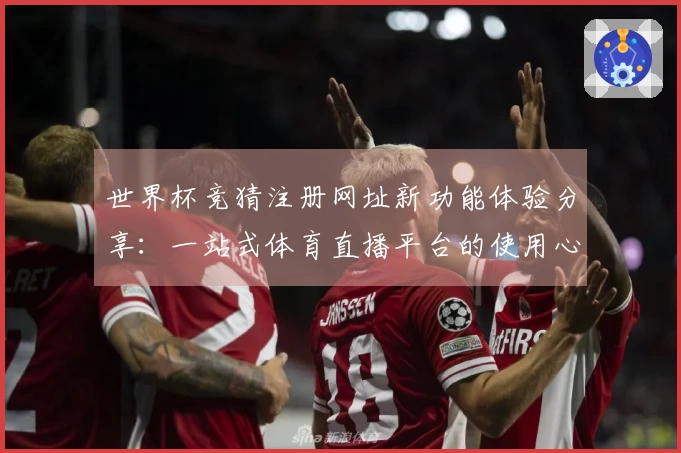 世界杯竞猜注册网址新功能体验分享：一站式体育直播平台的使用心得与评测
